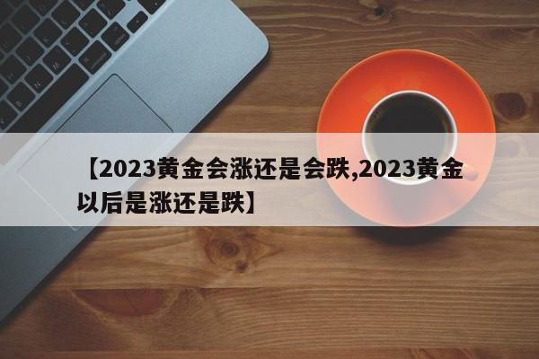 【2023黄金会涨还是会跌,2023黄金以后是涨还是跌】
