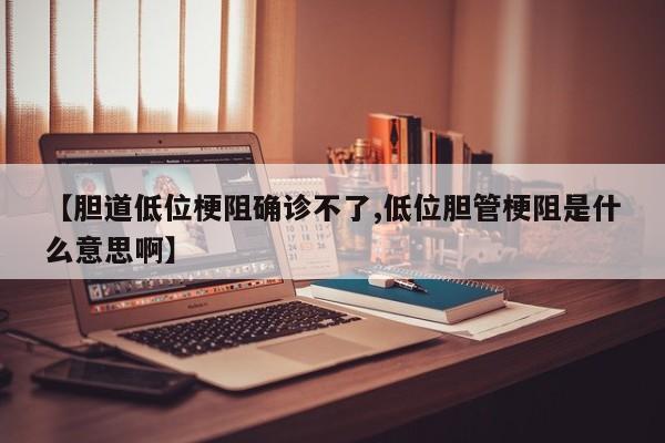 【胆道低位梗阻确诊不了,低位胆管梗阻是什么意思啊】