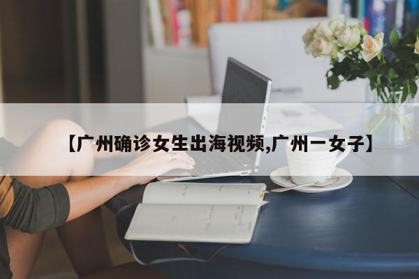 【广州确诊女生出海视频,广州一女子】