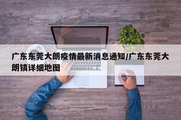 广东东莞大朗疫情最新消息通知/广东东莞大朗镇详细地图