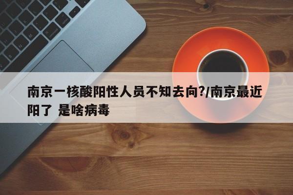 南京一核酸阳性人员不知去向?/南京最近 阳了 是啥病毒