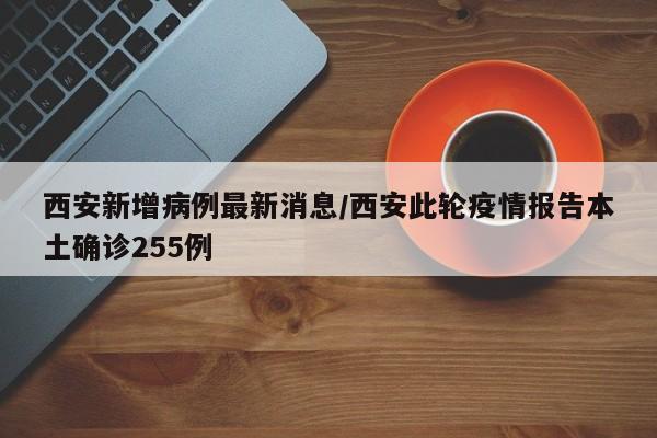 西安新增病例最新消息/西安此轮疫情报告本土确诊255例