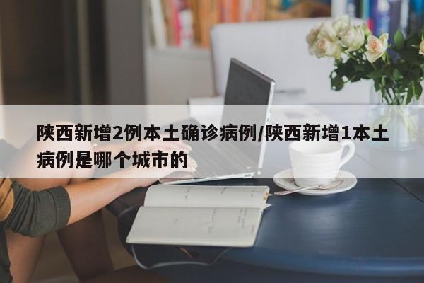陕西新增2例本土确诊病例/陕西新增1本土病例是哪个城市的