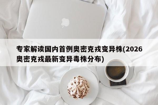 专家解读国内首例奥密克戎变异株(2026奥密克戎最新变异毒株分布)