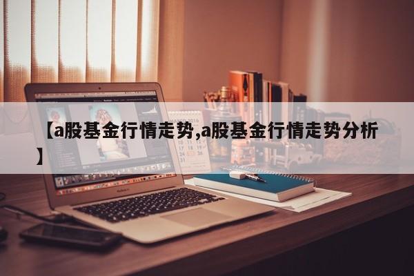 【a股基金行情走势,a股基金行情走势分析】
