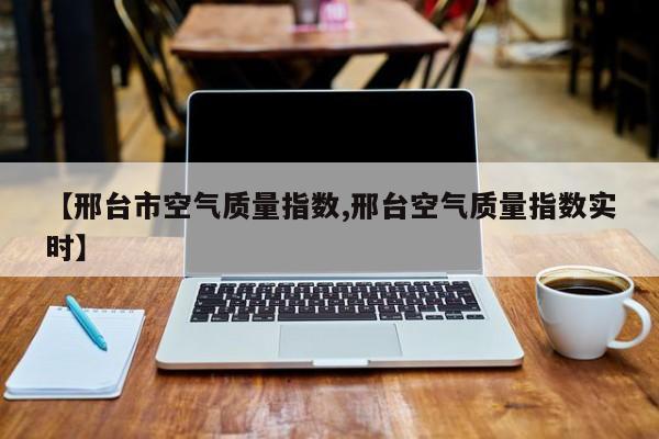 【邢台市空气质量指数,邢台空气质量指数实时】