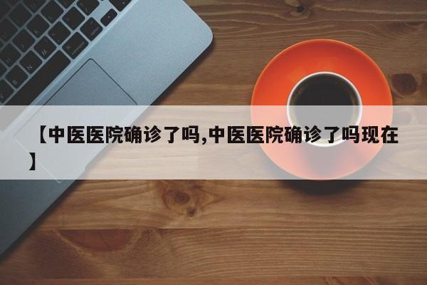 【中医医院确诊了吗,中医医院确诊了吗现在】