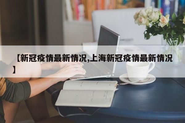 【新冠疫情最新情况,上海新冠疫情最新情况】