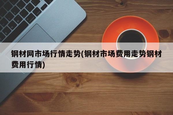钢材网市场行情走势(钢材市场费用走势钢材费用行情)
