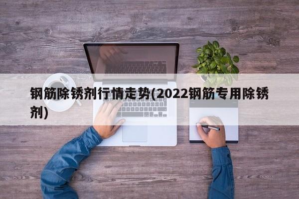 钢筋除锈剂行情走势(2022钢筋专用除锈剂)
