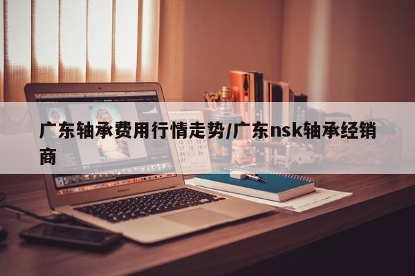 广东轴承费用行情走势/广东nsk轴承经销商
