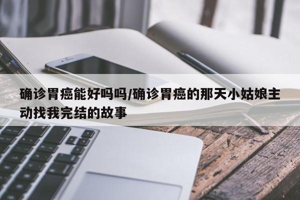 确诊胃癌能好吗吗/确诊胃癌的那天小姑娘主动找我完结的故事
