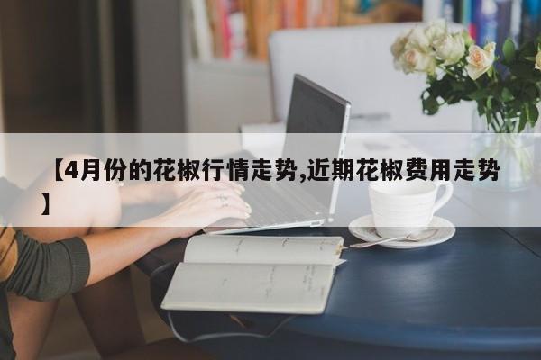 【4月份的花椒行情走势,近期花椒费用走势】