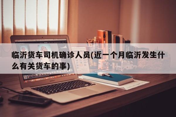 临沂货车司机确诊人员(近一个月临沂发生什么有关货车的事)