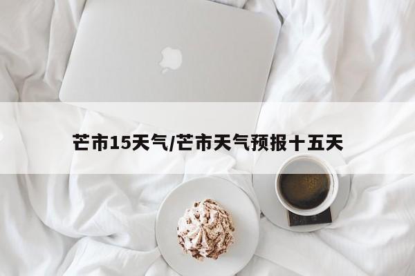 芒市15天气/芒市天气预报十五天