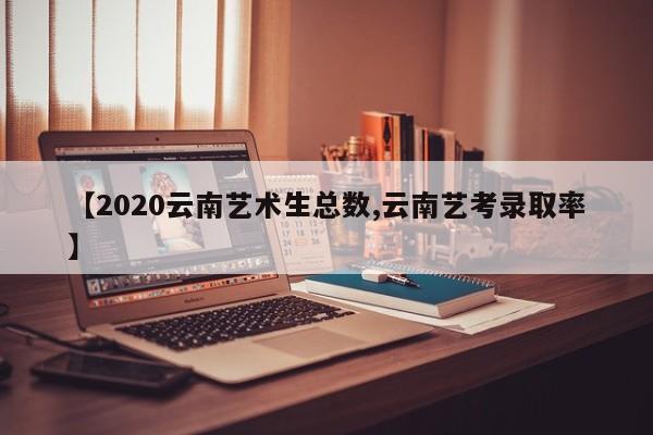 【2020云南艺术生总数,云南艺考录取率】