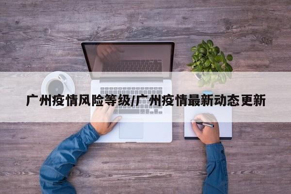 广州疫情风险等级/广州疫情最新动态更新