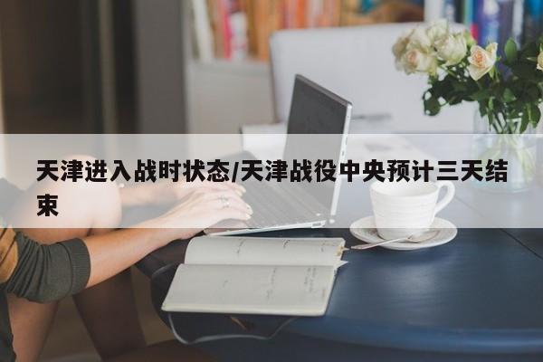天津进入战时状态/天津战役中央预计三天结束