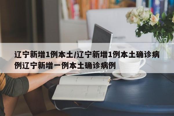 辽宁新增1例本土/辽宁新增1例本土确诊病例辽宁新增一例本土确诊病例