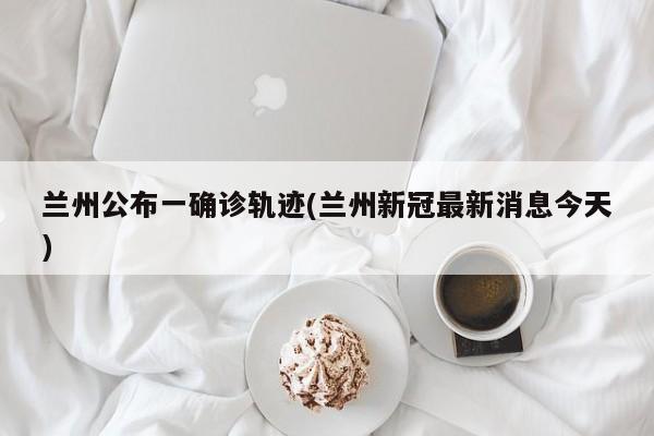 兰州公布一确诊轨迹(兰州新冠最新消息今天)