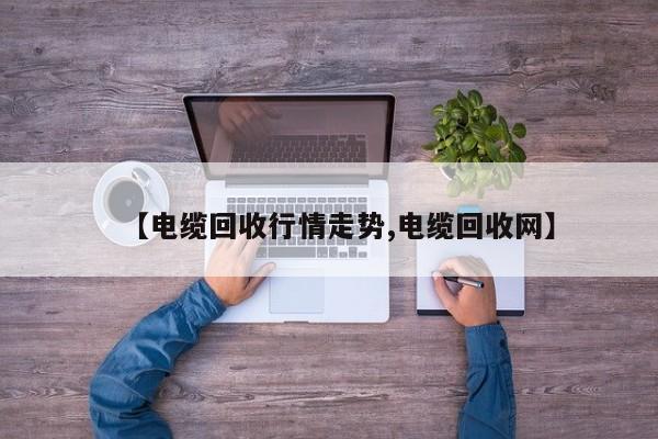 【电缆回收行情走势,电缆回收网】