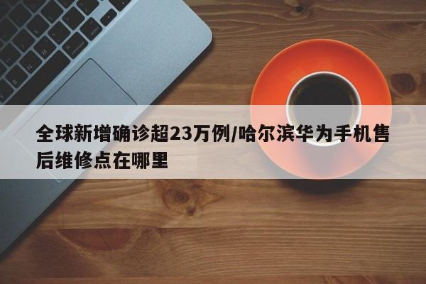 全球新增确诊超23万例/哈尔滨华为手机售后维修点在哪里
