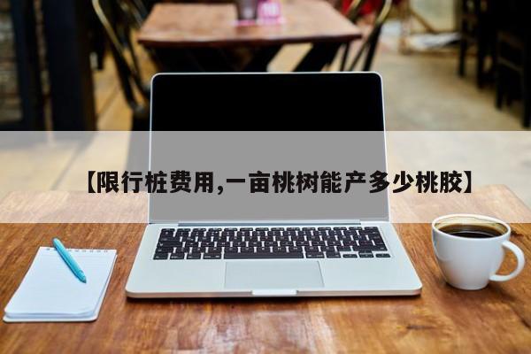 【限行桩费用,一亩桃树能产多少桃胶】