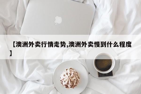【澳洲外卖行情走势,澳洲外卖慢到什么程度】
