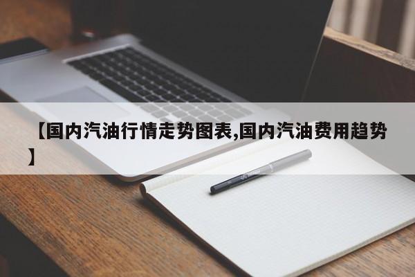 【国内汽油行情走势图表,国内汽油费用趋势】