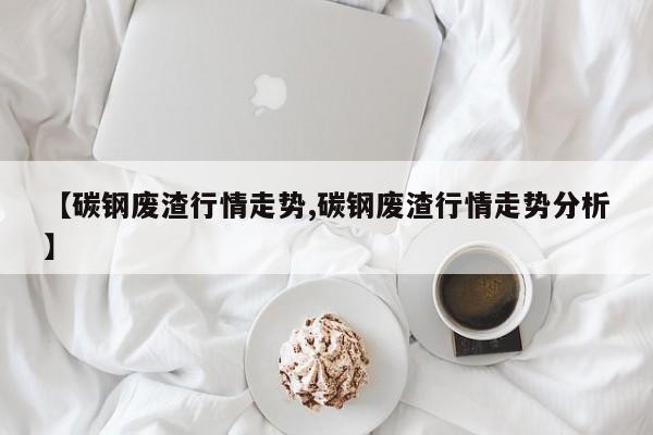 【碳钢废渣行情走势,碳钢废渣行情走势分析】