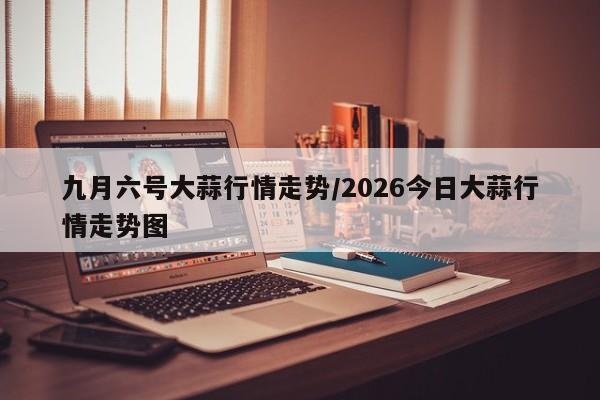 九月六号大蒜行情走势/2026今日大蒜行情走势图