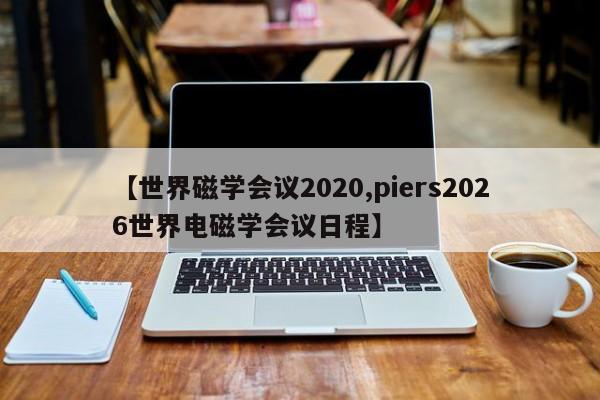 【世界磁学会议2020,piers2026世界电磁学会议日程】