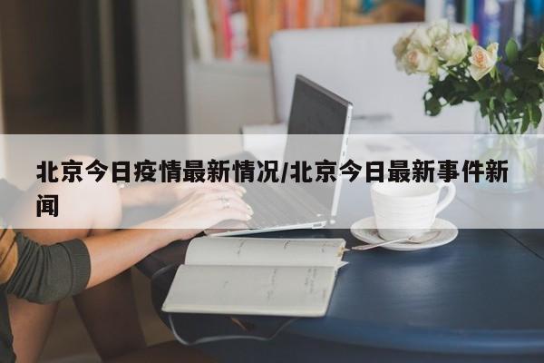 北京今日疫情最新情况/北京今日最新事件新闻