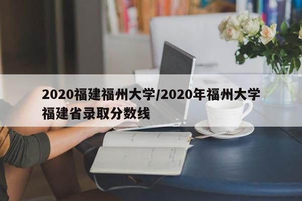 2020福建福州大学/2020年福州大学福建省录取分数线