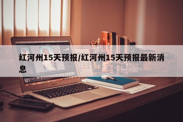 红河州15天预报/红河州15天预报最新消息