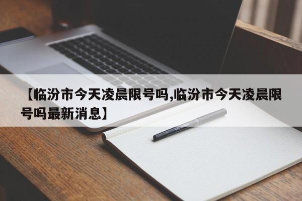 【临汾市今天凌晨限号吗,临汾市今天凌晨限号吗最新消息】