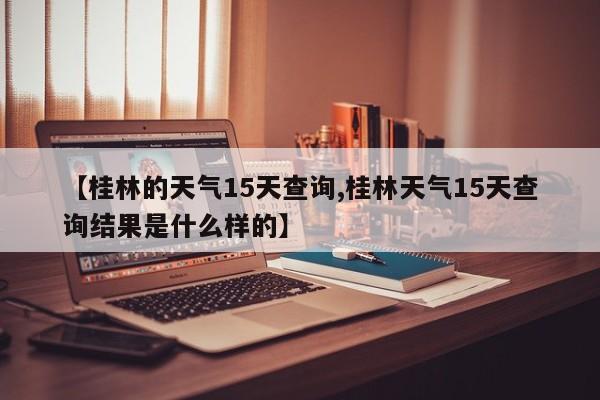 【桂林的天气15天查询,桂林天气15天查询结果是什么样的】