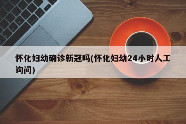 怀化妇幼确诊新冠吗(怀化妇幼24小时人工询问)