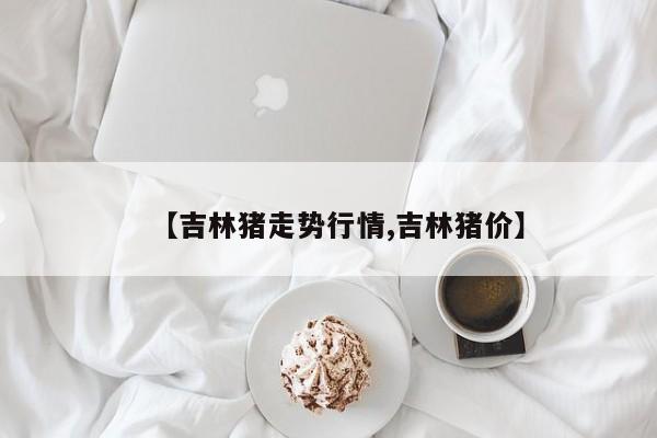 【吉林猪走势行情,吉林猪价】