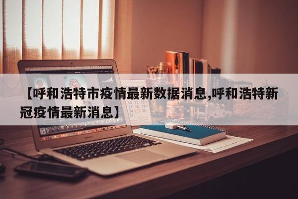 【呼和浩特市疫情最新数据消息,呼和浩特新冠疫情最新消息】