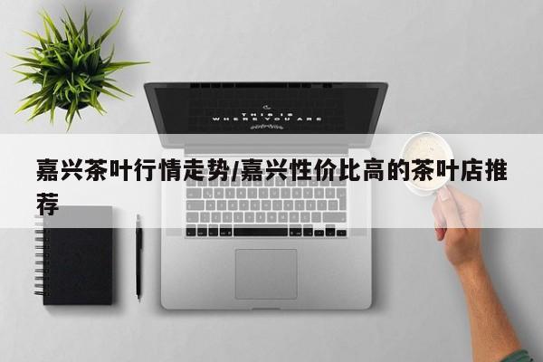 嘉兴茶叶行情走势/嘉兴性价比高的茶叶店推荐