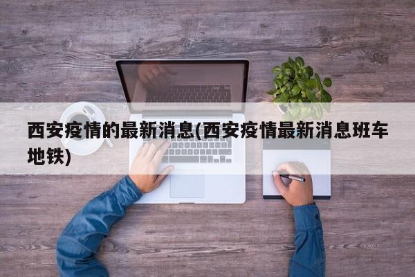 西安疫情的最新消息(西安疫情最新消息班车地铁)