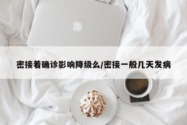 密接着确诊影响降级么/密接一般几天发病