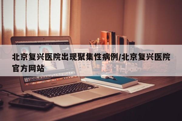 北京复兴医院出现聚集性病例/北京复兴医院官方网站