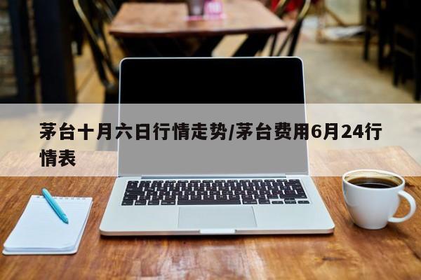 茅台十月六日行情走势/茅台费用6月24行情表