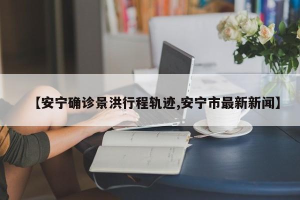 【安宁确诊景洪行程轨迹,安宁市最新新闻】