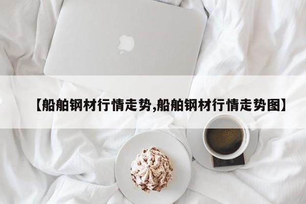 【船舶钢材行情走势,船舶钢材行情走势图】