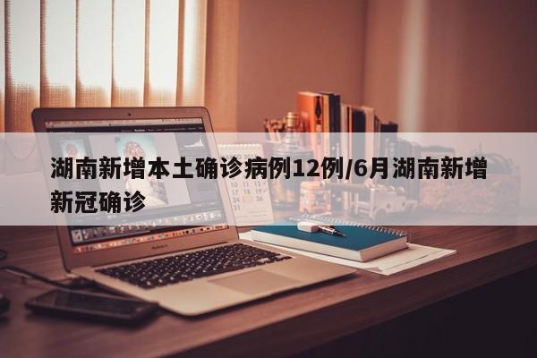 湖南新增本土确诊病例12例/6月湖南新增新冠确诊