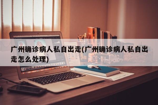 广州确诊病人私自出走(广州确诊病人私自出走怎么处理)