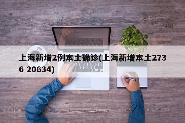 上海新增2例本土确诊(上海新增本土2736 20634)